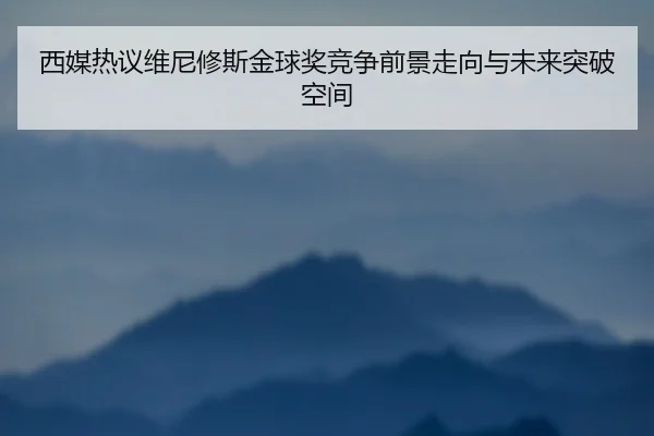 西媒热议维尼修斯金球奖竞争前景走向与未来突破空间